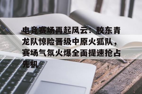 金年会-电竞赛场再起风云：胶东青龙队惊险晋级中原火狐队，赛场气氛火爆全面提速抢占先机的简单介绍