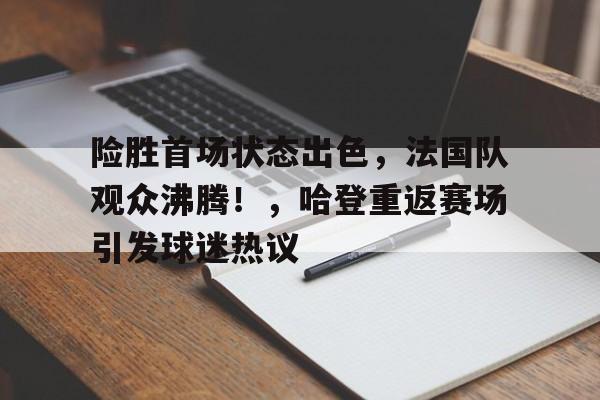 金年会官网-险胜首场状态出色，法国队观众沸腾！，哈登重返赛场引发球迷热议的简单介绍