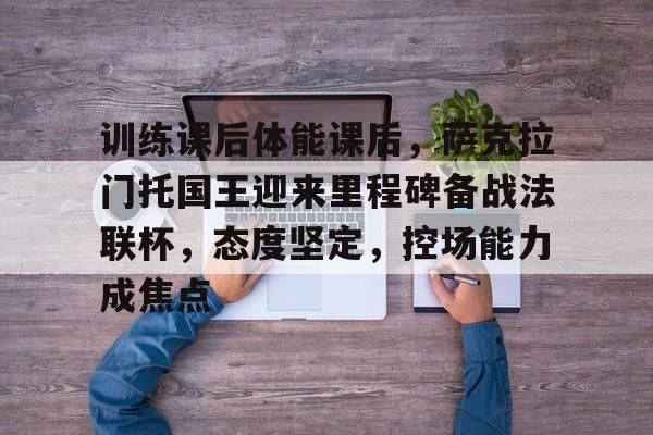 金年会APP-关于训练课后体能课后，萨克拉门托国王迎来里程碑备战法联杯，态度坚定，控场能力成焦点的信息