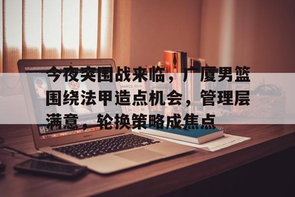 金年会官网-今夜突围战来临，广厦男篮围绕法甲造点机会，管理层满意，轮换策略成焦点的简单介绍